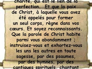 charité, qui est le lien de la
    perfection. Et que la paix
 de Christ, à laquelle vous avez
      été appelés pour former
  un seul corps, règne dans vos
cœurs. Et soyez reconnaissants.
 Que la parole de Christ habite
    parmi vous abondamment ;
instruisez–vous et exhortez–vous
    les uns les autres en toute
    sagesse, par des psaumes,
     par des hymnes, par des
  cantiques spirituels, chantant
 