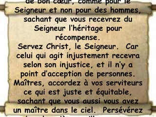 de bon cœur, comme pour le
Seigneur et non pour des hommes,
   sachant que vous recevrez du
      Seigneur l’héritage pour
            récompense.
 Servez Christ, le Seigneur. Car
 celui qui agit injustement recevra
   selon son injustice, et il n’y a
  point d’acception de personnes.
Maîtres, accordez à vos serviteurs
   ce qui est juste et équitable,
 sachant que vous aussi vous avez
un maître dans le ciel. Persévérez
 