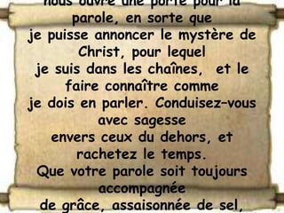 nous ouvre une porte pour la
       parole, en sorte que
je puisse annoncer le mystère de
        Christ, pour lequel
 je suis dans les chaînes, et le
      faire connaître comme
je dois en parler. Conduisez–vous
           avec sagesse
   envers ceux du dehors, et
        rachetez le temps.
 Que votre parole soit toujours
           accompagnée
  de grâce, assaisonnée de sel,
 