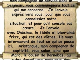 mon compagnon de service dans le
Seigneur, vous communiquera tout ce
     qui me concerne. Je l’envoie
   exprès vers vous, pour que vous
           connaissiez notre
  situation, et pour qu’il console vos
          cœurs. Je l’envoie
avec Onésime, le fidèle et bien–aimé
 frère, qui est des vôtres. Ils vous
informeront de tout ce qui se passe
ici. Aristarque, mon compagnon de
    captivité, vous salue, ainsi que
   Marc, le cousin de Barnabas, au
 