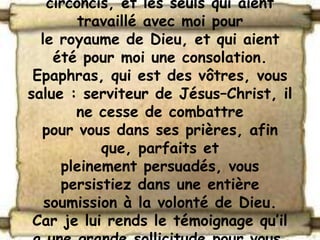 circoncis, et les seuls qui aient
        travaillé avec moi pour
  le royaume de Dieu, et qui aient
    été pour moi une consolation.
 Epaphras, qui est des vôtres, vous
salue : serviteur de Jésus–Christ, il
       ne cesse de combattre
  pour vous dans ses prières, afin
           que, parfaits et
     pleinement persuadés, vous
     persistiez dans une entière
   soumission à la volonté de Dieu.
 Car je lui rends le témoignage qu’il
 