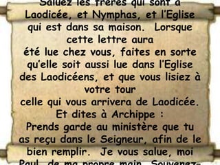 Saluez les frères qui sont à
 Laodicée, et Nymphas, et l’Eglise
  qui est dans sa maison. Lorsque
           cette lettre aura
 été lue chez vous, faites en sorte
  qu’elle soit aussi lue dans l’Eglise
des Laodicéens, et que vous lisiez à
               votre tour
celle qui vous arrivera de Laodicée.
         Et dites à Archippe :
 Prends garde au ministère que tu
as reçu dans le Seigneur, afin de le
  bien remplir. Je vous salue, moi
 