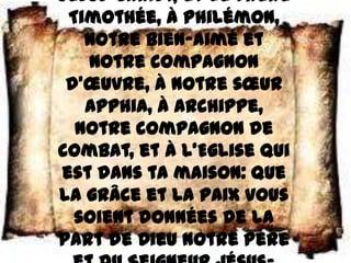 Jésus–Christ, et le frère
 Timothée, à Philémon,
   notre bien–aimé et
   notre compagnon
 d’œuvre, à notre sœur
   Apphia, à Archippe,
  notre compagnon de
combat, et à l’Eglise qui
est dans ta maison: que
la grâce et la paix vous
  soient données de la
part de Dieu notre Père
 