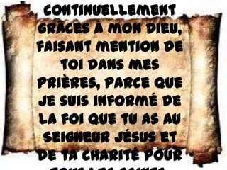 continuellement
grâces à mon Dieu,
faisant mention de
   toi dans mes
prières, parce que
je suis informé de
la foi que tu as au
 Seigneur Jésus et
de ta charité pour
 