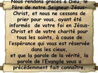 Nous rendons grâces à Dieu, le
  Père de notre Seigneur Jésus–
   Christ, et nous ne cessons de
     prier pour vous, ayant été
informés de votre foi en Jésus–
 Christ et de votre charité pour
    tous les saints, à cause de
l’espérance qui vous est réservée
           dans les cieux,
 et que la parole de la vérité, la
     parole de l’Evangile vous a
   précédemment fait connaître.
 