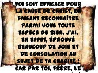 foi soit efficace pour
la cause de Christ, en
 faisant reconnaître
  parmi vous toute
 espèce de bien. J’ai,
  en effet, éprouvé
 beaucoup de joie et
  de consolation au
 sujet de ta charité ;
car par toi, frère, le
 