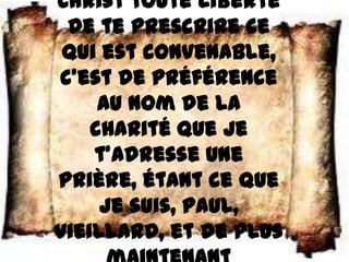 Christ toute liberté
 de te prescrire ce
 qui est convenable,
c’est de préférence
     au nom de la
    charité que je
    t’adresse une
prière, étant ce que
     je suis, Paul,
vieillard, et de plus
 