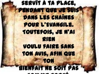 servît à ta place,
pendant que je suis
 dans les chaînes
  pour l’Evangile.
 Toutefois, je n’ai
        rien
 voulu faire sans
 ton avis, afin que
        ton
bienfait ne soit pas
 