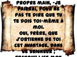 propre main, –je
  paierai, pour ne
 pas te dire que tu
te dois toi–même à
         moi.
   Oui, frère, que
 j’obtienne de toi
cet avantage, dans
    le Seigneur ;
 