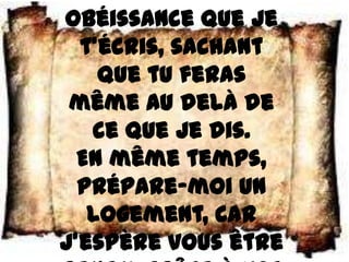 obéissance que je
  t’écris, sachant
    que tu feras
 même au delà de
   ce que je dis.
  En même temps,
  prépare–moi un
   logement, car
j’espère vous être
 