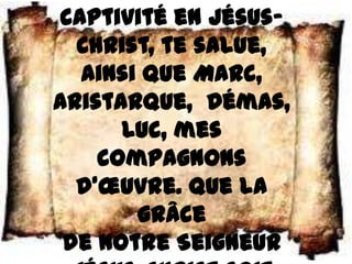 captivité en Jésus–
  Christ, te salue,
  ainsi que Marc,
Aristarque, Démas,
      Luc, mes
    compagnons
  d’œuvre. Que la
       grâce
 de notre Seigneur
 