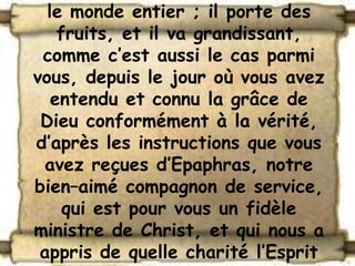 le monde entier ; il porte des
    fruits, et il va grandissant,
 comme c’est aussi le cas parmi
vous, depuis le jour où vous avez
   entendu et connu la grâce de
 Dieu conformément à la vérité,
d’après les instructions que vous
  avez reçues d’Epaphras, notre
bien–aimé compagnon de service,
     qui est pour vous un fidèle
ministre de Christ, et qui nous a
 appris de quelle charité l’Esprit
 