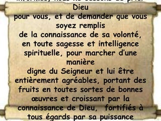 informés, nous ne cessons de prier
                   Dieu
pour vous, et de demander que vous
              soyez remplis
  de la connaissance de sa volonté,
   en toute sagesse et intelligence
    spirituelle, pour marcher d’une
                 manière
     digne du Seigneur et lui être
entièrement agréables, portant des
  fruits en toutes sortes de bonnes
      œuvres et croissant par la
  connaissance de Dieu, fortifiés à
     tous égards par sa puissance
 