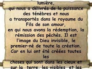 lumière,
qui nous a délivrés de la puissance
         des ténèbres et nous
 a transportés dans le royaume du
          Fils de son amour,
en qui nous avons la rédemption, la
    rémission des péchés. Il est
     l’image du Dieu invisible, le
  premier–né de toute la création.
  Car en lui ont été créées toutes
                   les
 choses qui sont dans les cieux et
 sur la terre, les visibles et les
 