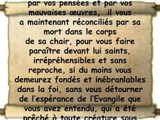 par vos pensées et par vos
    mauvaises œuvres, il vous
 a maintenant réconciliés par sa
        mort dans le corps
   de sa chair, pour vous faire
    paraître devant lui saints,
     irrépréhensibles et sans
    reproche, si du moins vous
demeurez fondés et inébranlables
 dans la foi, sans vous détourner
 de l’espérance de l’Evangile que
  vous avez entendu, qui a été
 