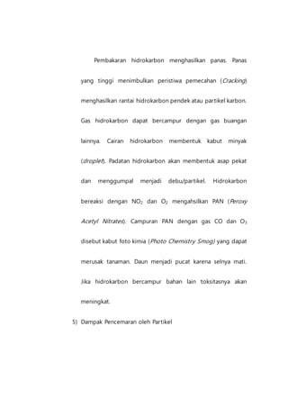 Pembakaran hidrokarbon menghasilkan panas. Panas
yang tinggi menimbulkan peristiwa pemecahan (Cracking)
menghasilkan rantai hidrokarbon pendek atau partikel karbon.
Gas hidrokarbon dapat bercampur dengan gas buangan
lainnya. Cairan hidrokarbon membentuk kabut minyak
(droplet). Padatan hidrokarbon akan membentuk asap pekat
dan menggumpal menjadi debu/partikel. Hidrokarbon
bereaksi dengan NO2 dan O2 mengahsilkan PAN (Peroxy
Acetyl Nitrates). Campuran PAN dengan gas CO dan O3
disebut kabut foto kimia (Photo Chemistry Smog) yang dapat
merusak tanaman. Daun menjadi pucat karena selnya mati.
Jika hidrokarbon bercampur bahan lain toksitasnya akan
meningkat.
5) Dampak Pencemaran oleh Partikel
 