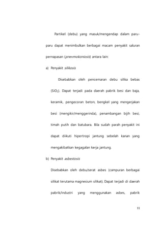11
Partikel (debu) yang masuk/mengendap dalam paru-
paru dapat menimbulkan berbagai macam penyakit saluran
pernapasan (pnevmokoniosis) antara lain:
a) Penyakit silikosis
Disebabkan oleh pencemaran debu silika bebas
(SiO2). Dapat terjadi pada daerah pabrik besi dan baja,
keramik, pengecoran beton, bengkel yang mengerjakan
besi (mengikir/menggerinda), penambangan bijih besi,
timah putih dan batubara. Bila sudah parah penyakit ini
dapat diikuti hipertropi jantung sebelah kanan yang
mengakibatkan kegagalan kerja jantung.
b) Penyakit asbestosis
Disebabkan oleh debu/serat asbes (campuran berbagai
silikat terutama magnesium silikat). Dapat terjadi di daerah
pabrik/industri yang menggunakan asbes, pabrik
 