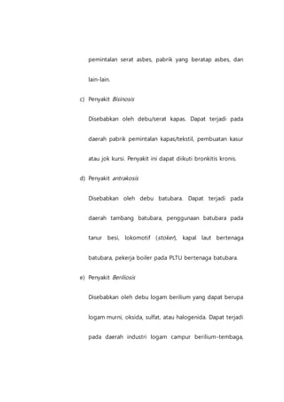 pemintalan serat asbes, pabrik yang beratap asbes, dan
lain-lain.
c) Penyakit Bisinosis
Disebabkan oleh debu/serat kapas. Dapat terjadi pada
daerah pabrik pemintalan kapas/tekstil, pembuatan kasur
atau jok kursi. Penyakit ini dapat diikuti bronkitis kronis.
d) Penyakit antrakosis
Disebabkan oleh debu batubara. Dapat terjadi pada
daerah tambang batubara, penggunaan batubara pada
tanur besi, lokomotif (stoker), kapal laut bertenaga
batubara, pekerja boiler pada PLTU bertenaga batubara.
e) Penyakit Beriliosis
Disebabkan oleh debu logam berilium yang dapat berupa
logam murni, oksida, sulfat, atau halogenida. Dapat terjadi
pada daerah industri logam campur berilium-tembaga,
 