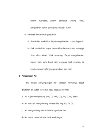 13
pabrik fluoresen, pabrik pembuat tabung radio,
pengolahan bahan penunjang industri nuklir.
6) Dampak Pencemaran yang Lain
a) Pemakaian insektisida dapat menyebabkan cocarcinogenik.
b) Efek rumah kaca dapat merusakkan lapisan ozon, sehingga
sinar ultra violet tidak tersaring. Dapat menyebabkan
kanker kulit, suhu bumi naik sehingga tidak nyaman, es
kutub mencair sehingga permukaan laut naik.
3. Pencemaran Air
Jika terjadi penyimpangan dari keadaan normalnya dapat
dikatakan air sudah tercemar. Pada keadaan normal:
a) Air hujan mengandung SO4, Cl, NH3, CO2, N2, C, O2, debu.
b) Air mata air mengandung mineral Na, Mg, Ca, Fe, O2.
c) Air mengandung bakteri/mikroorganisme lain.
d) Air murni tanpa mineral tidak enak/segar.
 