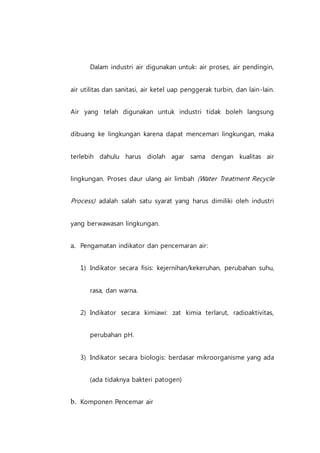 Dalam industri air digunakan untuk: air proses, air pendingin,
air utilitas dan sanitasi, air ketel uap penggerak turbin, dan lain-lain.
Air yang telah digunakan untuk industri tidak boleh langsung
dibuang ke lingkungan karena dapat mencemari lingkungan, maka
terlebih dahulu harus diolah agar sama dengan kualitas air
lingkungan. Proses daur ulang air limbah (Water Treatment Recycle
Process) adalah salah satu syarat yang harus dimiliki oleh industri
yang berwawasan lingkungan.
a. Pengamatan indikator dan pencemaran air:
1) Indikator secara fisis: kejernihan/kekeruhan, perubahan suhu,
rasa, dan warna.
2) Indikator secara kimiawi: zat kimia terlarut, radioaktivitas,
perubahan pH.
3) Indikator secara biologis: berdasar mikroorganisme yang ada
(ada tidaknya bakteri patogen)
b. Komponen Pencemar air
 