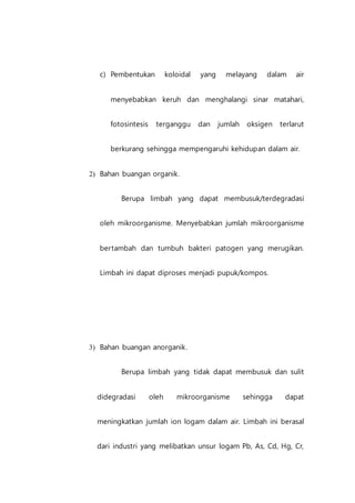 c) Pembentukan koloidal yang melayang dalam air
menyebabkan keruh dan menghalangi sinar matahari,
fotosintesis terganggu dan jumlah oksigen terlarut
berkurang sehingga mempengaruhi kehidupan dalam air.
2) Bahan buangan organik.
Berupa limbah yang dapat membusuk/terdegradasi
oleh mikroorganisme. Menyebabkan jumlah mikroorganisme
bertambah dan tumbuh bakteri patogen yang merugikan.
Limbah ini dapat diproses menjadi pupuk/kompos.
3) Bahan buangan anorganik.
Berupa limbah yang tidak dapat membusuk dan sulit
didegradasi oleh mikroorganisme sehingga dapat
meningkatkan jumlah ion logam dalam air. Limbah ini berasal
dari industri yang melibatkan unsur logam Pb, As, Cd, Hg, Cr,
 