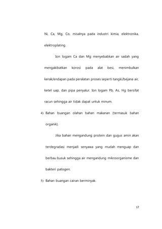 17
Ni, Ca, Mg, Co, misalnya pada industri kimia, elektronika,
elektroplating.
Ion logam Ca dan Mg menyebabkan air sadah yang
mengakibatkan korosi pada alat besi, menimbulkan
kerak/endapan pada peralatan proses seperti tangki/bejana air,
ketel uap, dan pipa penyalur. Ion logam Pb, As, Hg bersifat
racun sehingga air tidak dapat untuk minum.
4) Bahan buangan olahan bahan makanan (termasuk bahan
organik).
Jika bahan mengandung protein dan gugus amin akan
terdegradasi menjadi senyawa yang mudah menguap dan
berbau busuk sehingga air mengandung mikroorganisme dan
bakteri patogen.
5) Bahan buangan cairan berminyak.
 