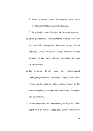 19
2. Bahan antiseptik yang ditambahkan akan dapat
membunuh/mengganggu mikroorganisme.
3. Sebagian jenis sabun/deterjen tak dapat terdegradasi.
b) Bahan pemberantas hama/insektisida. Bersifat racun dan
tak dapat/sulit terdegradasi (beberapa minggu sampai
beberapa tahun). Insektisida sering dicampur dengan
senyawa minyak bumi sehingga permukaan air akan
tertutupi minyak.
c) Zat pewarna. Bersifat racun dan cocarcinogenik
(merangsang/penyebab tumbuhnya kangker) dan dapat
mempengaruhi kandungan oksigen dan pH dalam air. Zat
warna mengandung senyawa kimia berbahaya chromogen
dan auxsochrome.
d) Larutan penyamak kulit. Mengandung ion logam Cr, tidak
dapat untuk air minum. Sebagai pengganti Cr untuk bahan
 