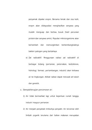 penyamak dipakai enzym. Bersama lemak dan sisa kulit,
enzym akan didegradasi menghasilkan senyawa yang
mudah menguap dan berbau busuk (hasil peruraian
protein dan senyawa amin). Populasi mikroorganisme akan
bertambah dan memungkinkan berkembangbiaknya
bakteri patogen yang berbahaya.
e) Zat radioaktif. Penggunaan radiasi zat radioaktif di
berbagai bidang (pertanian, peternakan, kedokteran,
hidrologi, farmasi, pertambangan, industri) akan terbawa
air ke lingkungan. Akibat radiasi dapat merusak sel tubuh
dan genetik.
c. Dampak/kerugian pencemaran air:
1) Air tidak bermanfaat lagi untuk keperluan rumah tangga,
industri maupun pertanian.
2) Air menjadi penyebab timbulnya penyakit. Air tercemar oleh
limbah organik terutama dari bahan makanan merupakan
 