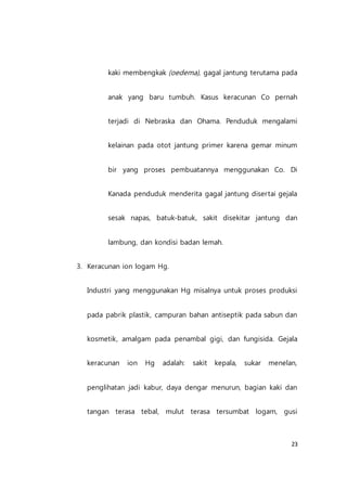 23
kaki membengkak (oedema), gagal jantung terutama pada
anak yang baru tumbuh. Kasus keracunan Co pernah
terjadi di Nebraska dan Ohama. Penduduk mengalami
kelainan pada otot jantung primer karena gemar minum
bir yang proses pembuatannya menggunakan Co. Di
Kanada penduduk menderita gagal jantung disertai gejala
sesak napas, batuk-batuk, sakit disekitar jantung dan
lambung, dan kondisi badan lemah.
3. Keracunan ion logam Hg.
Industri yang menggunakan Hg misalnya untuk proses produksi
pada pabrik plastik, campuran bahan antiseptik pada sabun dan
kosmetik, amalgam pada penambal gigi, dan fungisida. Gejala
keracunan ion Hg adalah: sakit kepala, sukar menelan,
penglihatan jadi kabur, daya dengar menurun, bagian kaki dan
tangan terasa tebal, mulut terasa tersumbat logam, gusi
 