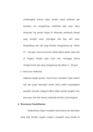membengkak disertai diare, kondisi tubuh melemah dan
kematian, ibu mengandung melahirkan bayi cacat. Kasus
keracunan Hg pernah terjadi di Minamata, penduduk banyak
yang menjadi cacat, meninggal, dan bayi lahir cacat.
Penyebabnya ikan laut yang dimakan mengandung Hg sekitar
27 - 102 ppm, karena tercemari limbah pabrik plastik. Kasus lain
di Niigata, banyak yang cacat dan meninggal karena
mengkonsumsi ikan yang mengandung Hg sekitar 5 - 20 ppm.
4. Keracunan insektisida.
Gejalanya kepala pusing, mual, tremor, kerusakan organ seperti
hati dan ginjal. Akumulasi sedikit demi sedikit menyebabkan
penyakit tertunda (delayed effect) dalam bentuk kangker kulit,
paru-paru, dan hati, karena insektisida bersifat cocarcinogenic.
4. Pencemaran Tanah/Daratan
Tanah/daratan dapat mengalami pencemaran jika ada bahan
asing baik bersifat organik maupun anorganik yang berada di
 