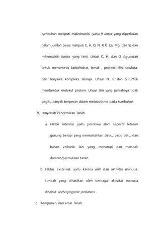 tumbuhan meliputi makronutrisi (yaitu 9 unsur yang diperlukan
dalam jumlah besar meliputi C, H, O, N, P, K, Ca, Mg, dan S) dan
mikronutrisi (unsur yang lain). Unsur C, H, dan O digunakan
untuk mensintesis karbohidrat, lemak , protein, lilin, selulosa,
dan senyawa kompleks lainnya. Unsur N, P, dan S untuk
membentuk molekul protein. Unsur lain yang jumlahnya tidak
begitu banyak berperan dalam metabolisme pada tumbuhan.
b. Penyebab Pencemaran Tanah
a. Faktor internal, yaitu peristiwa alam seperti: letusan
gunung berapi yang memuntahkan debu, pasir, batu, dan
bahan volkanik lain yang menutupi dan merusak
daratan/permukaan tanah.
b. Faktor eksternal, yaitu karena ulah dan aktivitas manusia.
Limbah yang dihasilkan oleh berbagai aktivitas manusia
disebut anthropogenic pollutans.
c. Komponen Pencemar Tanah
 