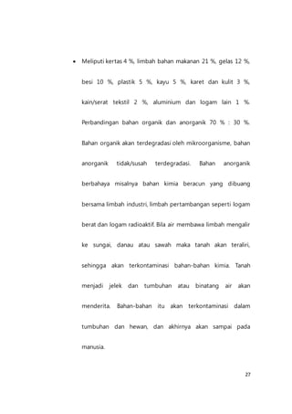 27
 Meliputi kertas 4 %, limbah bahan makanan 21 %, gelas 12 %,
besi 10 %, plastik 5 %, kayu 5 %, karet dan kulit 3 %,
kain/serat tekstil 2 %, aluminium dan logam lain 1 %.
Perbandingan bahan organik dan anorganik 70 % : 30 %.
Bahan organik akan terdegradasi oleh mikroorganisme, bahan
anorganik tidak/susah terdegradasi. Bahan anorganik
berbahaya misalnya bahan kimia beracun yang dibuang
bersama limbah industri, limbah pertambangan seperti logam
berat dan logam radioaktif. Bila air membawa limbah mengalir
ke sungai, danau atau sawah maka tanah akan teraliri,
sehingga akan terkontaminasi bahan-bahan kimia. Tanah
menjadi jelek dan tumbuhan atau binatang air akan
menderita. Bahan-bahan itu akan terkontaminasi dalam
tumbuhan dan hewan, dan akhirnya akan sampai pada
manusia.
 