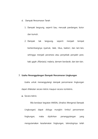 d. Dampak Pencemaran Tanah
1. Dampak langsung, seperti bau, merusak pandangan, kotor
dan kumuh.
2. Dampak tak langsung, seperti menjadi tempat
berkembangnya nyamuk, lalat, tikus, bakteri, dan lain-lain,
sehingga menjadi perantara atau penyebab penyakit pest,
kaki gajah (filiariasis), malaria, demam berdarah, dan lain-lain.
5. Usaha Penanggulangan Dampak Pencemaran Lingkungan
Usaha untuk menanggulangi dampak pencemaran lingkungan
dapat dilakukan secara teknis maupun secara nonteknis.
a. Secara teknis
Bila berdasar kegiatan AMDAL (Analisis Mengenai Dampak
Lingkungan) dapat diduga mungkin timbul pencemaran
lingkungan, maka dipikirkan penanggulangan yang
mengutamakan keselamatan lingkungan, teknologinya telah
 