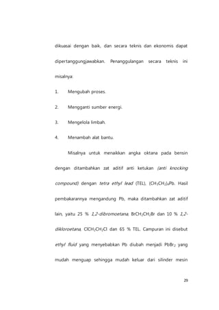 29
dikuasai dengan baik, dan secara teknis dan ekonomis dapat
dipertanggungjawabkan. Penanggulangan secara teknis ini
misalnya:
1. Mengubah proses.
2. Mengganti sumber energi.
3. Mengelola limbah.
4. Menambah alat bantu.
Misalnya untuk menaikkan angka oktana pada bensin
dengan ditambahkan zat aditif anti ketukan (anti knocking
compound) dengan tetra ethyl lead (TEL), (CH3CH2)4Pb. Hasil
pembakarannya mengandung Pb, maka ditambahkan zat aditif
lain, yaitu 25 % 1,2-dibromoetana, BrCH2CH2Br dan 10 % 1,2-
dikloroetana, ClCH2CH2Cl dan 65 % TEL. Campuran ini disebut
ethyl fluid yang menyebabkan Pb diubah menjadi PbBr2 yang
mudah menguap sehingga mudah keluar dari silinder mesin
 