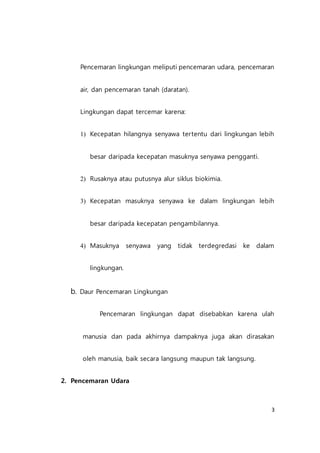 3
Pencemaran lingkungan meliputi pencemaran udara, pencemaran
air, dan pencemaran tanah (daratan).
Lingkungan dapat tercemar karena:
1) Kecepatan hilangnya senyawa tertentu dari lingkungan lebih
besar daripada kecepatan masuknya senyawa pengganti.
2) Rusaknya atau putusnya alur siklus biokimia.
3) Kecepatan masuknya senyawa ke dalam lingkungan lebih
besar daripada kecepatan pengambilannya.
4) Masuknya senyawa yang tidak terdegredasi ke dalam
lingkungan.
b. Daur Pencemaran Lingkungan
Pencemaran lingkungan dapat disebabkan karena ulah
manusia dan pada akhirnya dampaknya juga akan dirasakan
oleh manusia, baik secara langsung maupun tak langsung.
2. Pencemaran Udara
 