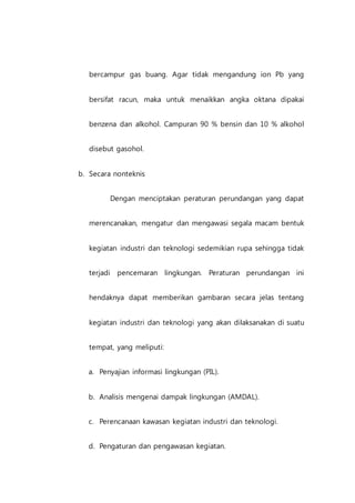 bercampur gas buang. Agar tidak mengandung ion Pb yang
bersifat racun, maka untuk menaikkan angka oktana dipakai
benzena dan alkohol. Campuran 90 % bensin dan 10 % alkohol
disebut gasohol.
b. Secara nonteknis
Dengan menciptakan peraturan perundangan yang dapat
merencanakan, mengatur dan mengawasi segala macam bentuk
kegiatan industri dan teknologi sedemikian rupa sehingga tidak
terjadi pencemaran lingkungan. Peraturan perundangan ini
hendaknya dapat memberikan gambaran secara jelas tentang
kegiatan industri dan teknologi yang akan dilaksanakan di suatu
tempat, yang meliputi:
a. Penyajian informasi lingkungan (PIL).
b. Analisis mengenai dampak lingkungan (AMDAL).
c. Perencanaan kawasan kegiatan industri dan teknologi.
d. Pengaturan dan pengawasan kegiatan.
 