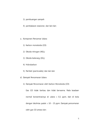 5
3) pembuangan sampah
4) pembakaran stasioner, dan lain-lain
c. Komponen Pencemar Udara
1) Karbon monoksida (CO)
2) Oksida nitrogen (NOx)
3) Oksida belerang (SOx)
4) Hidrokarbon
5) Partikel (particulate), dan lain-lain
d. Dampak Pencemaran Udara
1) Dampak Pencemaran oleh Karbon Monoksida (CO)
Gas CO tidak berbau dan tidak berwarna. Pada keadaan
normal konsentrasinya di udara  0,1 ppm, dan di kota
dengan lalulintas padat  10 - 15 ppm. Dampak pencemaran
oleh gas CO antara lain:
 