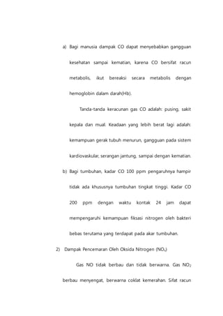 a) Bagi manusia dampak CO dapat menyebabkan gangguan
kesehatan sampai kematian, karena CO bersifat racun
metabolis, ikut bereaksi secara metabolis dengan
hemoglobin dalam darah(Hb).
Tanda-tanda keracunan gas CO adalah: pusing, sakit
kepala dan mual. Keadaan yang lebih berat lagi adalah:
kemampuan gerak tubuh menurun, gangguan pada sistem
kardiovaskular, serangan jantung, sampai dengan kematian.
b) Bagi tumbuhan, kadar CO 100 ppm pengaruhnya hampir
tidak ada khususnya tumbuhan tingkat tinggi. Kadar CO
200 ppm dengan waktu kontak 24 jam dapat
mempengaruhi kemampuan fiksasi nitrogen oleh bakteri
bebas terutama yang terdapat pada akar tumbuhan.
2) Dampak Pencemaran Oleh Oksida Nitrogen (NOx)
Gas NO tidak berbau dan tidak berwarna. Gas NO2
berbau menyengat, berwarna coklat kemerahan. Sifat racun
 