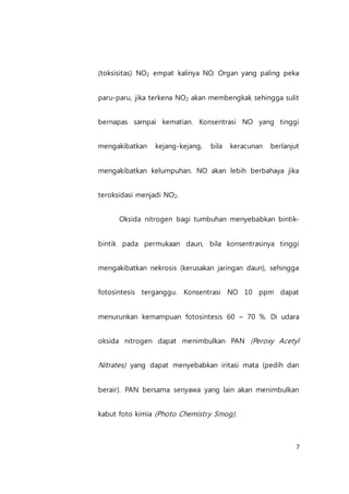 7
(toksisitas) NO2 empat kalinya NO. Organ yang paling peka
paru-paru, jika terkena NO2 akan membengkak sehingga sulit
bernapas sampai kematian. Konsentrasi NO yang tinggi
mengakibatkan kejang-kejang, bila keracunan berlanjut
mengakibatkan kelumpuhan. NO akan lebih berbahaya jika
teroksidasi menjadi NO2.
Oksida nitrogen bagi tumbuhan menyebabkan bintik-
bintik pada permukaan daun, bila konsentrasinya tinggi
mengakibatkan nekrosis (kerusakan jaringan daun), sehingga
fotosintesis terganggu. Konsentrasi NO 10 ppm dapat
menurunkan kemampuan fotosintesis 60 – 70 %. Di udara
oksida nitrogen dapat menimbulkan PAN (Peroxy Acetyl
Nitrates) yang dapat menyebabkan iritasi mata (pedih dan
berair). PAN bersama senyawa yang lain akan menimbulkan
kabut foto kimia (Photo Chemistry Smog).
 