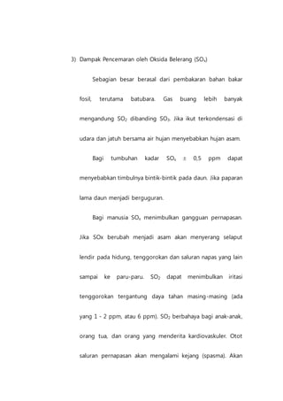 3) Dampak Pencemaran oleh Oksida Belerang (SOx)
Sebagian besar berasal dari pembakaran bahan bakar
fosil, terutama batubara. Gas buang lebih banyak
mengandung SO2 dibanding SO3. Jika ikut terkondensasi di
udara dan jatuh bersama air hujan menyebabkan hujan asam.
Bagi tumbuhan kadar SOx  0,5 ppm dapat
menyebabkan timbulnya bintik-bintik pada daun. Jika paparan
lama daun menjadi berguguran.
Bagi manusia SOx menimbulkan gangguan pernapasan.
Jika SOx berubah menjadi asam akan menyerang selaput
lendir pada hidung, tenggorokan dan saluran napas yang lain
sampai ke paru-paru. SO2 dapat menimbulkan iritasi
tenggorokan tergantung daya tahan masing-masing (ada
yang 1 - 2 ppm, atau 6 ppm). SO2 berbahaya bagi anak-anak,
orang tua, dan orang yang menderita kardiovaskuler. Otot
saluran pernapasan akan mengalami kejang (spasma). Akan
 