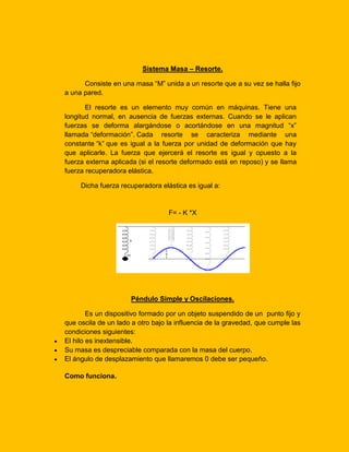 Sistema Masa – Resorte.
Consiste en una masa “M” unida a un resorte que a su vez se halla fijo
a una pared.
El resorte es un elemento muy común en máquinas. Tiene una
longitud normal, en ausencia de fuerzas externas. Cuando se le aplican
fuerzas se deforma alargándose o acortándose en una magnitud “x”
llamada “deformación”. Cada resorte se caracteriza mediante una
constante “k” que es igual a la fuerza por unidad de deformación que hay
que aplicarle. La fuerza que ejercerá el resorte es igual y opuesto a la
fuerza externa aplicada (si el resorte deformado está en reposo) y se llama
fuerza recuperadora elástica.
Dicha fuerza recuperadora elástica es igual a:

F= - K *X

Péndulo Simple y Oscilaciones.
Es un dispositivo formado por un objeto suspendido de un punto fijo y
que oscila de un lado a otro bajo la influencia de la gravedad, que cumple las
condiciones siguientes:
El hilo es inextensible.
Su masa es despreciable comparada con la masa del cuerpo.
El ángulo de desplazamiento que llamaremos 0 debe ser pequeño.
Como funciona.

 