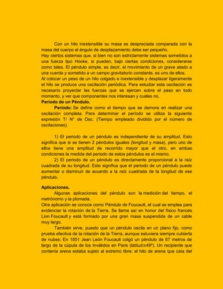 Con un hilo inextensible su masa es despreciada comparada con la
masa del cuerpo el ángulo de desplazamiento debe ser pequeño.
Hay ciertos sistemas que, si bien no son estrictamente sistemas sometidos a
una fuerza tipo Hooke, si pueden, bajo ciertas condiciones, considerarse
como tales. El péndulo simple, es decir, el movimiento de un grave atado a
una cuerda y sometido a un campo gravitatorio constante, es uno de ellos.
Al colocar un peso de un hilo colgado e inextensible y desplazar ligeramente
el hilo se produce una oscilación periódica. Para estudiar esta oscilación es
necesario proyectar las fuerzas que se ejercen sobre el peso en todo
momento, y ver que componentes nos interesan y cuales no.
Periodo de un Péndulo.
Período: Se define como el tiempo que se demora en realizar una
oscilación completa. Para determinar el período se utiliza la siguiente
expresión T/ N° de Osc. (Tiempo empleado dividido por el número de
oscilaciones).
1) El periodo de un péndulo es independiente de su amplitud. Esto
significa que si se tienen 2 péndulos iguales (longitud y masa), pero uno de
ellos tiene una amplitud de recorrido mayor que el otro, en ambas
condiciones la medida del periodo de estos péndulos es el mismo.
2) El periodo de un péndulo es directamente proporcional a la raíz
cuadrada de su longitud. Esto significa que el periodo de un péndulo puede
aumentar o disminuir de acuerdo a la raíz cuadrada de la longitud de ese
péndulo.
Aplicaciones.
Algunas aplicaciones del péndulo son la medición del tiempo, el
metrónomo y la plomada.
Otra aplicación se conoce como Péndulo de Foucault, el cual se emplea para
evidenciar la rotación de la Tierra. Se llama así en honor del físico francés
Lion Foucault y está formado por una gran masa suspendida de un cable
muy largo.
También sirve, puesto que un péndulo oscila en un plano fijo, como
prueba efectiva de la rotación de la Tierra, aunque estuviera siempre cubierta
de nubes: En 1851 Jean León Foucault colgó un péndulo de 67 metros de
largo de la cúpula de los Inválidos en Paris (latitud≅49º). Un recipiente que
contenía arena estaba sujeto al extremo libre; el hilo de arena que caía del

 