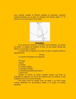 cubo mientras oscilaba el Péndulo señalaba la trayectoria: demostró
experimentalmente que el plano de oscilación del péndulo giraba 11º 15’
cada hora y por tanto que la Tierra rotaba.

Hidrostática.
Es la rama de la mecánica de fluidos o de la hidráulica, que estudia
los fluidos en estados de equilibrio, es decir, sin que existan fuerzas que
alteren su movimiento o posición.
La presión (P) se relaciona con la (F) y el área o superficie (A) de la
siguiente forma:
P= F/A.
La ecuación hidrostática es la siguiente:
P:Po+ρgy
Siendo:
P: Presión.
Po: Presión Artificial.
ρ: Densidad del fluido.
g: Intensidad gravitatoria de la tierra.
y: Altura neta.
Reciben el nombre de fluidos aquellos cuerpos que tienen la
propiedad de adaptarse a la forma del recipiente que, los contiene. A esta
propiedad se les da el nombre de fluidez.
Son fluidos tanto los líquidos como los gases, y su forma puede
cambiar fácilmente por escurrimiento debido a la acción de fuerzas
pequeñas.

 