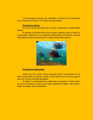 Los principales teoremas que respaldan el estudio de la hidrostática
son el principio de Pascal y el Principio de Arquímedes.
Principio de Pascal.
Es una de la ley anunciada por el Físico y matemático francés Blaise
Pascal.
El principio de Pascal afirma que la presión aplicada sobre un fluido no
compresible contenido en un recipiente indeformable se transmite con igual
intensidad en todas las direcciones y a todas partes del recipiente.

Principio de Arquímedes.
Afirma que todo cuerpo solido sumergido total o parcialmente en un
fluido experimenta un empuje vertical y hacia arriba con una fuerza igual al
peso del volumen de fluido desalojado.
El objeto no necesariamente puede estar sumergido en dicho fluido,
ya que si el empuje es mayor que el peso aparente del objeto, este flotara y
estará sumergido solo parcialmente.

 