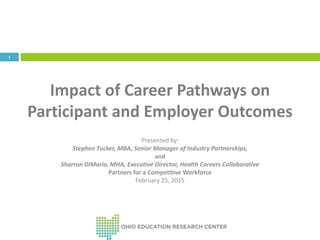 1
Impact of Career Pathways on
Participant and Employer Outcomes
Presented by:
Stephen Tucker, MBA, Senior Manager of Industry Partnerships,
and
Sharron DiMario, MHA, Executive Director, Health Careers Collaborative
Partners for a Competitive Workforce
February 25, 2015
 