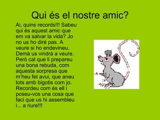 Qui és el nostre amic?    Ai, quins records!!! Sabeu qui és aquest amic que em va salvar la vida? Jo no us ho diré pas. A veure si ho endevineu. Demà us vindrà a veure. Però cal que li prepareu una bona rebuda, com aquesta sorpresa que m’heu fet avui, que aneu tots amb bigotis com jo. Recordeu com és ell i poseu-vos una cosa que faci que us hi assembleu i... a riure!!!