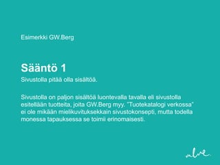 Esimerkki GW.Berg




Sääntö 1
Sivustolla pitää olla sisältöä.

Sivustolla on paljon sisältöä luontevalla tavalla eli sivustolla
esitellään tuotteita, joita GW.Berg myy. ”Tuotekatalogi verkossa”
ei ole mikään mielikuvituksekkain sivustokonsepti, mutta todella
monessa tapauksessa se toimii erinomaisesti.
 