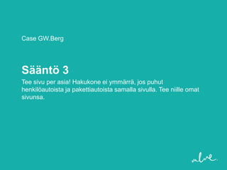 Case GW.Berg




Sääntö 3
Tee sivu per asia! Hakukone ei ymmärrä, jos puhut
henkilöautoista ja pakettiautoista samalla sivulla. Tee niille omat
sivunsa.
 