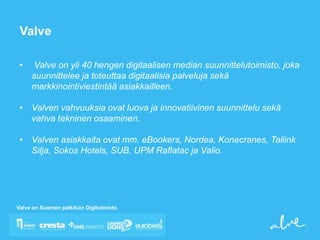 Valve

 •    Valve on yli 40 hengen digitaalisen median suunnittelutoimisto, joka
     suunnittelee ja toteuttaa digitaalisia palveluja sekä
     markkinointiviestintää asiakkailleen.

 • Valven vahvuuksia ovat luova ja innovatiivinen suunnittelu sekä
   vahva tekninen osaaminen.

 • Valven asiakkaita ovat mm. eBookers, Nordea, Konecranes, Tallink
   Silja, Sokos Hotels, SUB, UPM Raflatac ja Valio.




Valve on Suomen palkituin Digitoimisto.
 