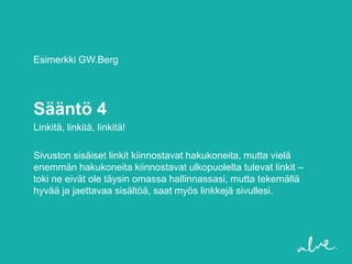 Esimerkki GW.Berg




Sääntö 4
Linkitä, linkitä, linkitä!

Sivuston sisäiset linkit kiinnostavat hakukoneita, mutta vielä
enemmän hakukoneita kiinnostavat ulkopuolelta tulevat linkit –
toki ne eivät ole täysin omassa hallinnassasi, mutta tekemällä
hyvää ja jaettavaa sisältöä, saat myös linkkejä sivullesi.
 